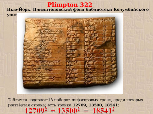 Plimpton 322 Нью-Йорк. Плимптоновский фонд библиотеки Колумбийского университета. Табличка содержит15 наборов пифагоровых троек, среди которых (четвёртая строка) есть тройка 12709, 13500, 18541: 