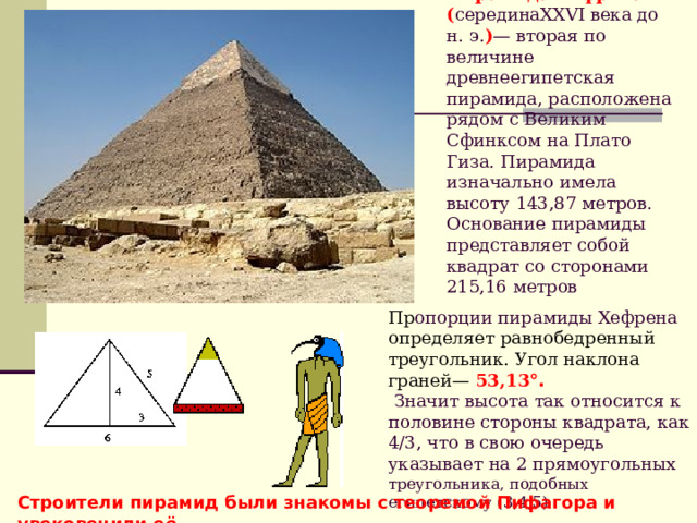 Пирамида Хефрена ( серединаXXVI века до н. э. ) — вторая по величине древнеегипетская пирамида, расположена рядом с Великим Сфинксом на Плато Гиза. Пирамида изначально имела высоту 143,87 метров. Основание пирамиды представляет собой квадрат со сторонами 215,16 метров Пр опорции пирамиды Хефрена определяет равнобедренный треугольник. Угол наклона граней— 53,13 °.  Значит высота так относится к половине стороны квадрата, как 4/3, что в свою очередь указывает на 2 прямоугольных треугольника, подобных египетскому (3,4,5) Строители пирамид были знакомы с теоремой Пифагора и увековечили её. 