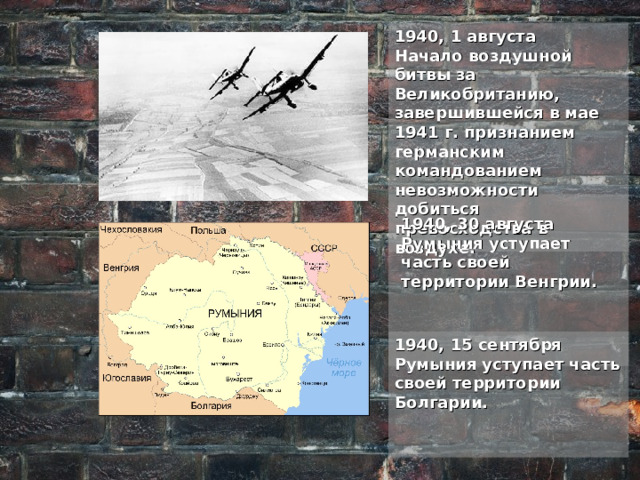 1940, 1 августа Начало воздушной битвы за Великобританию, завершившейся в мае 1941 г. признанием германским командованием невозможности добиться превосходства в воздухе. 1940, 30 августа Румыния уступает часть своей территории Венгрии. 1940, 15 сентября Румыния уступает часть своей территории Болгарии. 