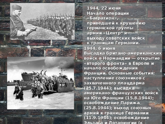 1944, 22 июня Начало операции «Багратион», приведшей к крушению германской группы армии «Центр* и выходу советских войск к границам Германии. 1944, 6 июня Высадка британо-американских войск в Нормандии — открытие «второго фронта» в Европе и начало освобождения Франции. Основные события: наступление союзников с захваченного плацдарма (25.7.1944); высадка американо-французских войск на Юге Франции (15.8.1944); освобождение Парижа (25.8.1944); выход союзных армий к границе Германии (11.9.1944); освобождение Эльзаса и Лотарингии (к декабрю 1944); ликвидация Кольмарского плацдарма (к 9.2.1945). 