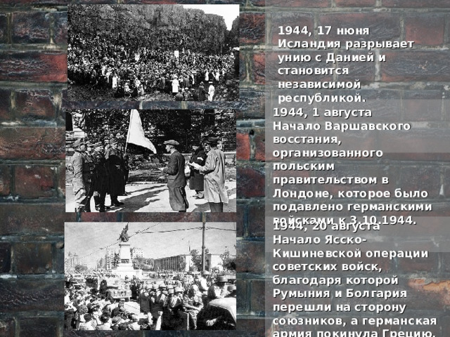 1944, 17 нюня Исландия разрывает унию с Данией и становится независимой республикой. 1944, 1 августа Начало Варшавского восстания, организованного польским правительством в Лондоне, которое было подавлено германскими войсками к 3.10.1944. 1944, 20 августа Начало Ясско-Кишиневской операции советских войск, благодаря которой Румыния и Болгария перешли на сторону союзников, а германская армия покинула Грецию, Албанию и южную часть Югославии. 