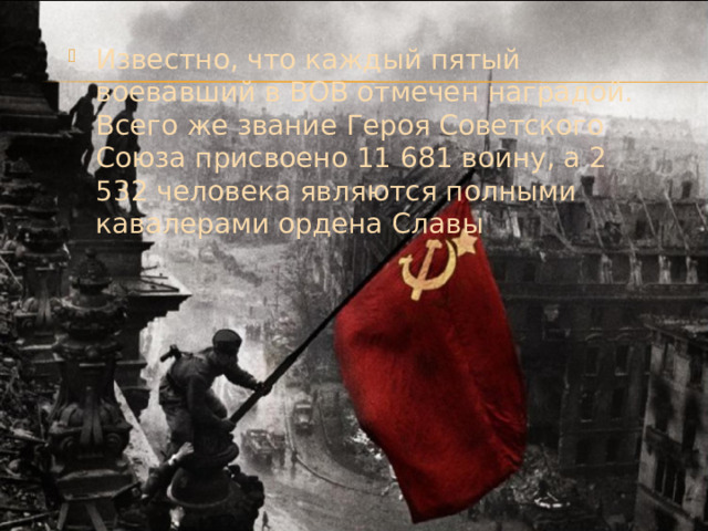 Известно, что каждый пятый воевавший в ВОВ отмечен наградой. Всего же звание Героя Советского Союза присвоено 11 681 воину, а 2 532 человека являются полными кавалерами ордена Славы . 