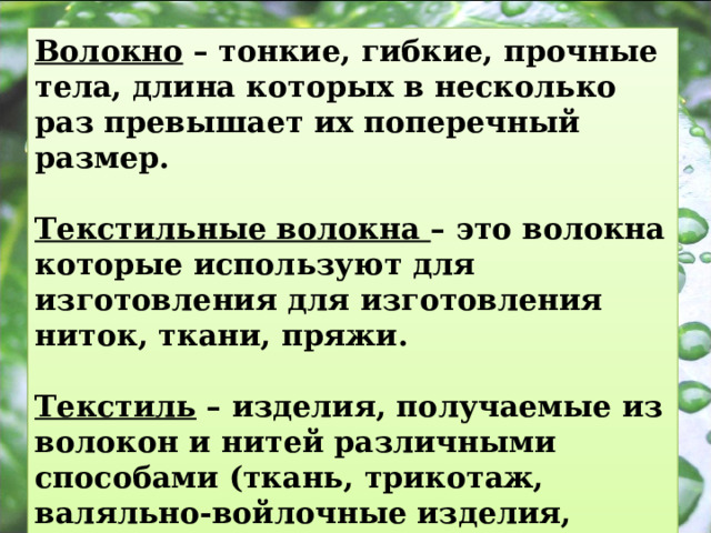 Волокно – тонкие, гибкие, прочные тела, длина которых в несколько раз превышает их поперечный размер.  Текстильные волокна – это волокна которые используют для изготовления для изготовления ниток, ткани, пряжи.  Текстиль – изделия, получаемые из волокон и нитей различными способами (ткань, трикотаж, валяльно-войлочные изделия, швейные нитки). 