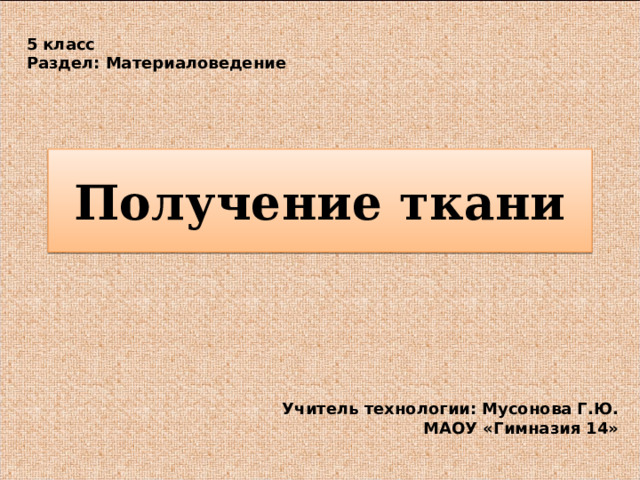 5 класс Раздел: Материаловедение Получение ткани Учитель технологии: Мусонова Г.Ю. МАОУ «Гимназия 14» 