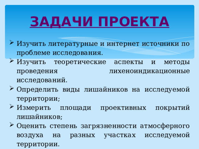 ЗАДАЧИ ПРОЕКТА Изучить литературные и интернет источники по проблеме исследования. Изучить теоретические аспекты и методы проведения лихеноиндикационные исследований. Определить виды лишайников на исследуемой территории; Измерить площади проективных покрытий лишайников; Оценить степень загрязненности атмосферного воздуха на разных участках исследуемой территории. Проанализировать полученные данные и сделать выводы. 