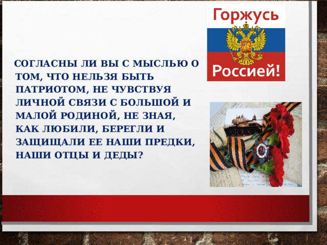 СОГЛАСНЫ ЛИ ВЫ С МЫСЛЬЮ О ТОМ, ЧТО НЕЛЬЗЯ БЫТЬ ПАТРИОТОМ, НЕ ЧУВСТВУЯ ЛИЧНОЙ СВЯЗИ С БОЛЬШОЙ И МАЛОЙ РОДИНОЙ, НЕ ЗНАЯ, КАК ЛЮБИЛИ, БЕРЕГЛИ И ЗАЩИЩАЛИ ЕЕ НАШИ ПРЕДКИ, НАШИ ОТЦЫ И ДЕДЫ? 