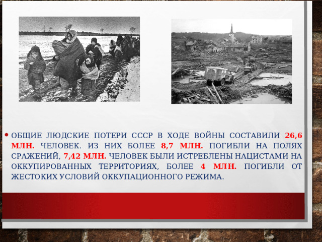 ОБЩИЕ ЛЮДСКИЕ ПОТЕРИ СССР В ХОДЕ ВОЙНЫ СОСТАВИЛИ 26,6 МЛН. ЧЕЛОВЕК. ИЗ НИХ БОЛЕЕ 8,7 МЛН.  ПОГИБЛИ НА ПОЛЯХ СРАЖЕНИЙ, 7,42 МЛН. ЧЕЛОВЕК БЫЛИ ИСТРЕБЛЕНЫ НАЦИСТАМИ НА ОККУПИРОВАННЫХ ТЕРРИТОРИЯХ, БОЛЕЕ 4 МЛН. ПОГИБЛИ ОТ ЖЕСТОКИХ УСЛОВИЙ ОККУПАЦИОННОГО РЕЖИМА.  