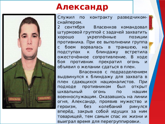 Александр Власенков Служил по контракту разведчиком-снайпером. 2 сентября Власенков командовал штурмовой группой с задачей захватить хорошо укреплённые позиции противника. При ее выполнении группа с боем ворвалась в траншею, на подступах к блиндажу встретила ожесточённое сопротивление. В ходе боя противник прекратил огонь и объявил о желании сдаться в плен.  Власенков с подразделением выдвинулся к блиндажу для захвата в плен сдающихся националистов. При подходе противником был открыт шквальный огонь по нашим военнослужащим. Оказавшись на линии огня, Александр, проявив мужество и героизм, без колебаний ринулся вперёд, закрыв собой идущих за ним товарищей, тем самым спас их жизни и выиграл время для перегруппировки. Своими героическими действиями Александр Власенков обеспечил победу в бою и пленение оставшихся в живых военнослужащих противника во главе с командиром роты. 