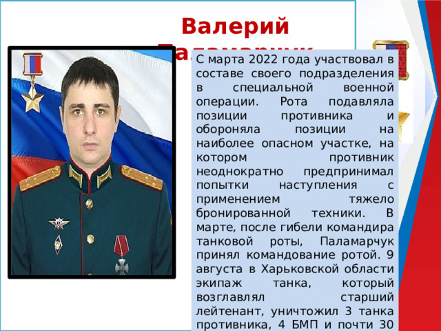 Валерий Паламарчук С марта 2022 года участвовал в составе своего подразделения в специальной военной операции. Рота подавляла позиции противника и обороняла позиции на наиболее опасном участке, на котором противник неоднократно предпринимал попытки наступления с применением тяжело бронированной техники. В марте, после гибели командира танковой роты, Паламарчук принял командование ротой. 9 августа в Харьковской области экипаж танка, который возглавлял старший лейтенант, уничтожил 3 танка противника, 4 БМП и почти 30 националистов, сам Валерий получил тяжелое ранение, и впоследствии скончался в госпитале. 
