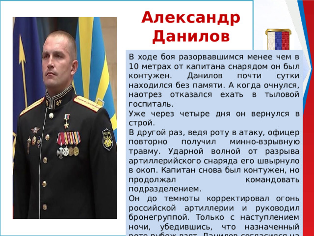 Александр Данилов В ходе боя разорвавшимся менее чем в 10 метрах от капитана снарядом он был контужен. Данилов почти сутки находился без памяти. А когда очнулся, наотрез отказался ехать в тыловой госпиталь. Уже через четыре дня он вернулся в строй. В другой раз, ведя роту в атаку, офицер повторно получил минно-взрывную травму. Ударной волной от разрыва артиллерийского снаряда его швырнуло в окоп. Капитан снова был контужен, но продолжал командовать подразделением. Он до темноты корректировал огонь российской артиллерии и руководил бронегруппой. Только с наступлением ночи, убедившись, что назначенный роте рубеж взят, Данилов согласился на эвакуацию. 