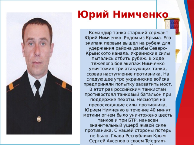 Юрий Нимченко   Командир танка старший сержант Юрий Нимченко. Родом из Крыма. Его экипаж первым вышел на рубеж для удержания района дамбы Северо-Крымского канала. Украинские силы пытались отбить рубеж. В ходе тяжелого боя экипаж Нимченко уничтожил три атакующих танка, сорвав наступление противника. На следующее утро украинские войска предприняли попытку захватить мост. В этот раз российским танкистам противостоял танковый батальон при поддержке пехоты. Несмотря на превосходящие силы противника, Юрием Нимченко в течение 40 минут метким огнем было уничтожено шесть танков и три БТР, нанесен значительный ущерб живой силе противника. С нашей стороны потерь не было. Глава Республики Крым Сергей Аксенов в своем Telegram-канале написал, что 