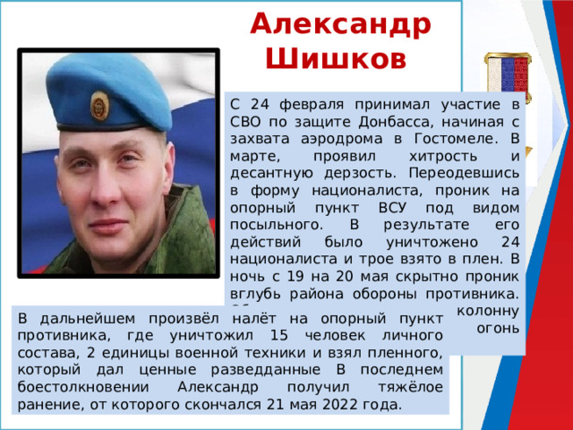 Александр Шишков С 24 февраля принимал участие в СВО по защите Донбасса, начиная с захвата аэродрома в Гостомеле. В марте, проявил хитрость и десантную дерзость. Переодевшись в форму националиста, проник на опорный пункт ВСУ под видом посыльного. В результате его действий было уничтожено 24 националиста и трое взято в плен. В ночь с 19 на 20 мая скрытно проник вглубь района обороны противника. Обнаружив движущуюся колонну ВСУ, скорректировал огонь артиллерии по ней. В дальнейшем произвёл налёт на опорный пункт противника, где уничтожил 15 человек личного состава, 2 единицы военной техники и взял пленного, который дал ценные разведданные В последнем боестолкновении Александр получил тяжёлое ранение, от которого скончался 21 мая 2022 года. 