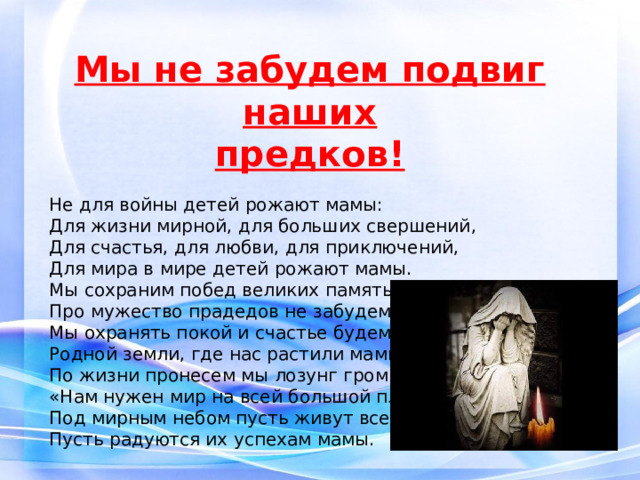 Мы не забудем подвиг наших предков! Не для войны детей рожают мамы: Для жизни мирной, для больших свершений, Для счастья, для любви, для приключений, Для мира в мире детей рожают мамы. Мы сохраним побед великих память. Про мужество прадедов не забудем, Мы охранять покой и счастье будем Родной земли, где нас растили мамы. По жизни пронесем мы лозунг громкий: «Нам нужен мир на всей большой планете!» Под мирным небом пусть живут все дети, Пусть радуются их успехам мамы. 