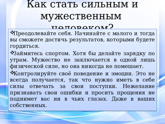 Как стать сильным и мужественным человеком? Преодолевайте себя. Начинайте с малого и тогда вы сможете достичь результатов, которыми будете гордиться. Займитесь спортом. Хотя бы делайте зарядку по утрам. Мужество не заключается в одной лишь физической силе, но она никогда не помешает. Контролируйте своё поведение и эмоции. Это не всегда получается, так что нужно иметь в себе силы отвечать за свои поступки. Нежелание признавать свои ошибки и просить прощения не поднимет вас ни в чьих глазах. Даже в ваших собственных. 
