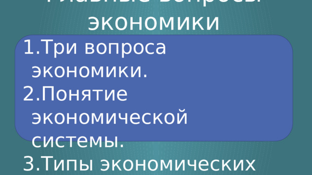 Главные вопросы экономики Три вопроса экономики. Понятие экономической системы. Типы экономических систем. 