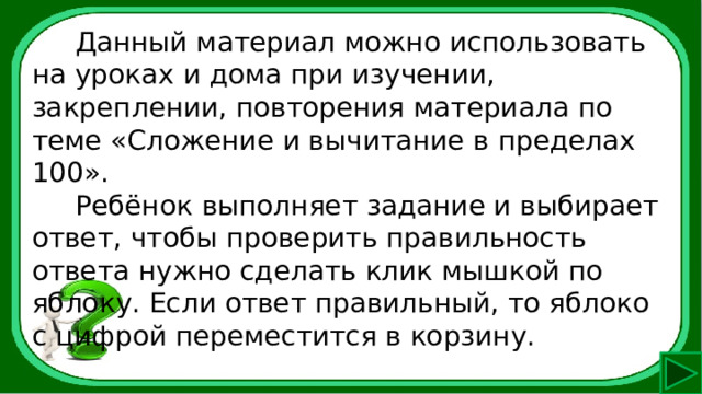  Данный материал можно использовать на уроках и дома при изучении, закреплении, повторения материала по теме «Сложение и вычитание в пределах 100».  Ребёнок выполняет задание и выбирает ответ, чтобы проверить правильность ответа нужно сделать клик мышкой по яблоку. Если ответ правильный, то яблоко с цифрой переместится в корзину. 