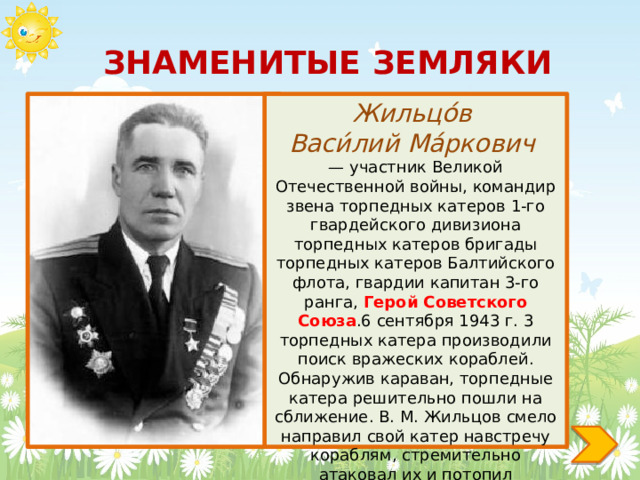 ЗНАМЕНИТЫЕ ЗЕМЛЯКИ Жильцо́в Васи́лий Ма́ркович — участник Великой Отечественной войны, командир звена торпедных катеров 1-го гвардейского дивизиона торпедных катеров бригады торпедных катеров Балтийского флота, гвардии капитан 3-го ранга, Герой Советского Союза .6 сентября 1943 г. 3 торпедных катера производили поиск вражеских кораблей. Обнаружив караван, торпедные катера решительно пошли на сближение. В. М. Жильцов смело направил свой катер навстречу кораблям, стремительно атаковал их и потопил транспорт. 