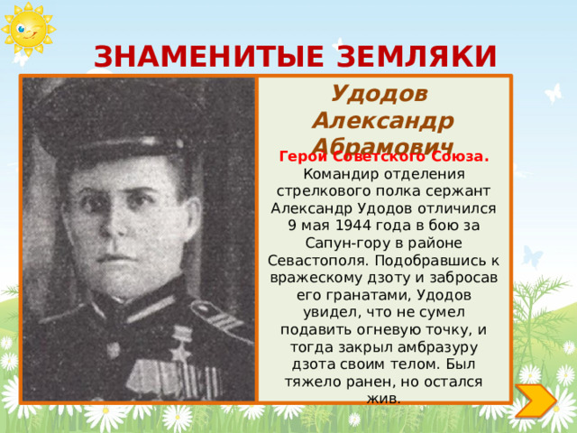 ЗНАМЕНИТЫЕ ЗЕМЛЯКИ Удодов Александр Абрамович Герой Советского Союза. Командир отделения стрелкового полка сержант Александр Удодов отличился 9 мая 1944 года в бою за Сапун-гору в районе Севастополя. Подобравшись к вражескому дзоту и забросав его гранатами, Удодов увидел, что не сумел подавить огневую точку, и тогда закрыл амбразуру дзота своим телом. Был тяжело ранен, но остался жив. 