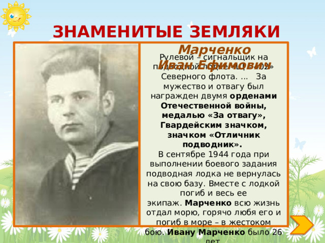 ЗНАМЕНИТЫЕ ЗЕМЛЯКИ Марченко Иван Ефимович Рулевой – сигнальщик на подводной лодке «Щ – 402» Северного флота. ... За мужество и отвагу был награжден двумя орденами Отечественной войны, медалью «За отвагу», Гвардейским значком, значком «Отличник подводник». В сентябре 1944 года при выполнении боевого задания подводная лодка не вернулась на свою базу. Вместе с лодкой погиб и весь ее экипаж.  Марченко  всю жизнь отдал морю, горячо любя его и погиб в море – в жестоком бою.  Ивану   Марченко  было 26 лет. 