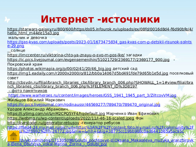 Интернет -источники https://starwars-galaxy.ru/800/600/https/ds05.infourok.ru/uploads/ex/08fd/0016d8d4-f6d90bfe/4/hello_html_m44ee15a3.jpg  мальчик и девочка https://gas-kvas.com/uploads/posts/2023-01/1673475834_gas-kvas-com-p-detskii-risunok-solntse-29.png  солнце https://imccenter.ru/viktorina-chto-ya-znayu-o-svo-m-pos-lke/  загадки https://ic.pics.livejournal.com/evgensemenihin/51021729/2369177/2369177_900.jpg  - Покровский храм https://photos.wikimapia.org/p/00/02/41/20/46_big.jpg  детский сад https://img1.eadaily.com/r2000x2000/o/812/bb0a14067d5bd491fde79d65b1e5d.jpg  поселковый совет http://cbsvdn.ru/filial/branch_libraries_cbs/library_branch_006.php?SHOWALL_1=1#view/filial/branch_libraries_cbs/library_branch_006.php%3FELEMENT_ID%3D8197 – фото памятников  https://www.warheroes.ru/content/images/heroes/GSS_1941_1945_part_3/ZiltcovVM.jpg  Жильцов Василий Маркович https://ic.pics.livejournal.com/rodinaussr/46569277/789470/789470_original.jpg Удодов Александр Абрамович. https://i.ytimg.com/vi/LmM2CPQ5YF4/hqdefault.jpg  Марченко Иван Ефимович https://webmg.ru/wp-content/uploads/2022/11/i-46-16-scaled.jpeg  Фон http://kvestodel.ru/generator-rebusov  -генератор ребусов https://filed4-24.my.mail.ru/pic?url=https%3A%2F%2Fcontent.foto.my.mail.ru%2Fcommunity%2Fimpress%2F8992%2Fh-26772.jpg&mw=&mh=&sig=38775cc19bb908c0ad6441065a5ac95c  https://zvyki.com/song/171305098/Golubi_pochtovye-sl.Oksana_Makaseeva_muzyka_aranzhirovka-Elena_Obuhova_vokal-Marina_Zorina_-_Golubi_po/  17 