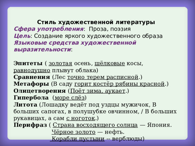 Стиль художественной литературы Сфера употребления : Проза, поэзия Цель : Создание яркого художественного образа Языковые средства художественной выразительности : Эпитеты ( золотая осень, шёлковые косы, равнодушно плывут облака) Сравнения (Лес точно терем расписной .) Метафоры (В саду горит костёр рябины красной .) Олицетворения ( Поёт зима, аукает .) Гипербола ( море слёз ) Литота (Лошадку ведёт под уздцы мужичок, В больших сапогах, в полушубке овчинном, / В больших рукавицах, а сам с ноготок .) Перифраз ( Страна восходящего солнца — Япония.  Чёрное золото — нефть.   Корабли пустыни -- верблюды) 