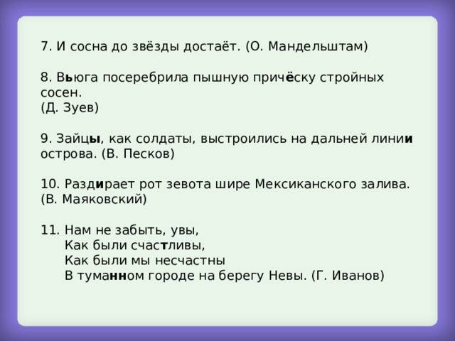 7. И сосна до звёзды достаёт. (О. Мандельштам) 8. В ь юга посеребрила пышную прич ё ску стройных сосен. (Д. Зуев) 9. Зайц ы , как солдаты, выстроились на дальней лини и острова. (В. Песков) 10. Разд и рает рот зевота шире Мексиканского залива. (В. Маяковский) 11. Нам не забыть, увы,  Как были счас т ливы,  Как были мы несчастны  В тума нн ом городе на берегу Невы. (Г. Иванов) 