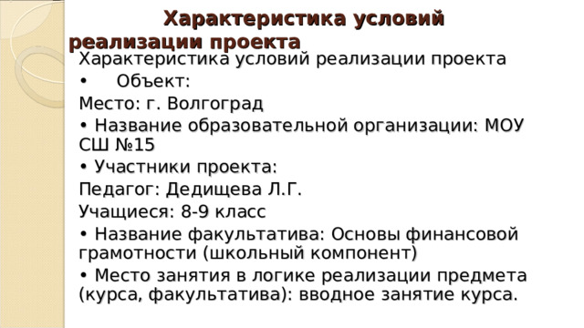  Характеристика условий реализации проекта Характеристика условий реализации проекта •  Объект: Место: г. Волгоград • Название образовательной организации: МОУ СШ №15 • Участники проекта: Педагог: Дедищева Л.Г. Учащиеся: 8-9 класс • Название факультатива: Основы финансовой грамотности (школьный компонент) • Место занятия в логике реализации предмета (курса, факультатива): вводное занятие курса. 