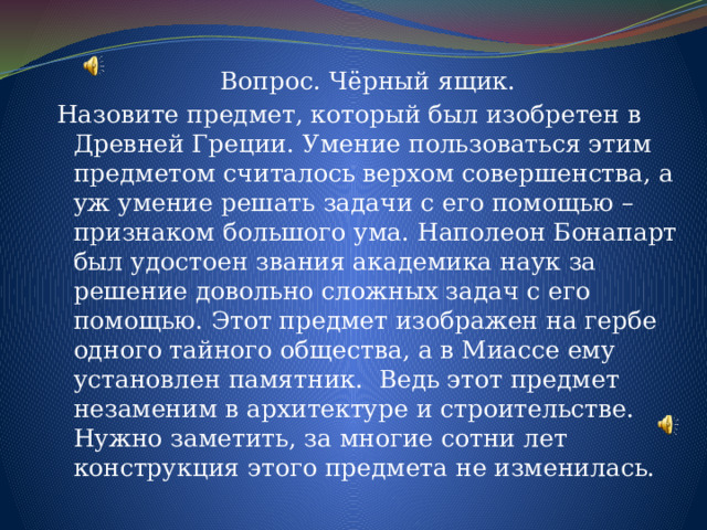 Вопрос. Чёрный ящик. Назовите предмет, который был изобретен в Древней Греции. Умение пользоваться этим предметом считалось верхом совершенства, а уж умение решать задачи с его помощью – признаком большого ума. Наполеон Бонапарт был удостоен звания академика наук за решение довольно сложных задач с его помощью. Этот предмет изображен на гербе одного тайного общества, а в Миассе ему установлен памятник. Ведь этот предмет незаменим в архитектуре и строительстве. Нужно заметить, за многие сотни лет конструкция этого предмета не изменилась. 