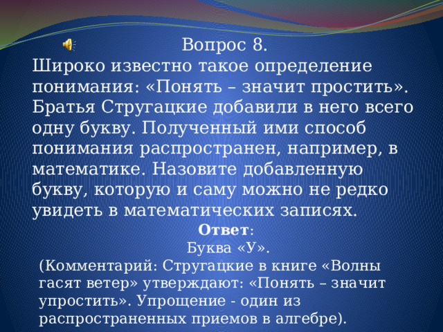 Вопрос 8. Широко известно такое определение понимания: «Понять – значит простить». Братья Стругацкие добавили в него всего одну букву. Полученный ими способ понимания распространен, например, в математике. Назовите добавленную букву, которую и саму можно не редко увидеть в математических записях. Ответ : Буква «У». (Комментарий: Стругацкие в книге «Волны гасят ветер» утверждают: «Понять – значит упростить». Упрощение - один из распространенных приемов в алгебре). 