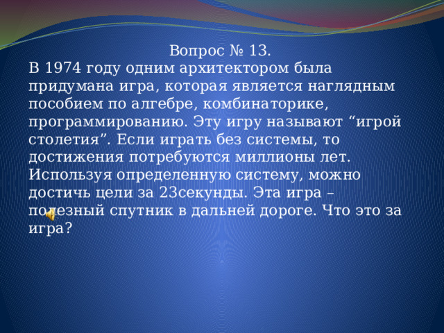 Вопрос № 13. В 1974 году одним архитектором была придумана игра, которая является наглядным пособием по алгебре, комбинаторике, программированию. Эту игру называют “игрой столетия”. Если играть без системы, то достижения потребуются миллионы лет. Используя определенную систему, можно достичь цели за 23секунды. Эта игра – полезный спутник в дальней дороге. Что это за игра? 