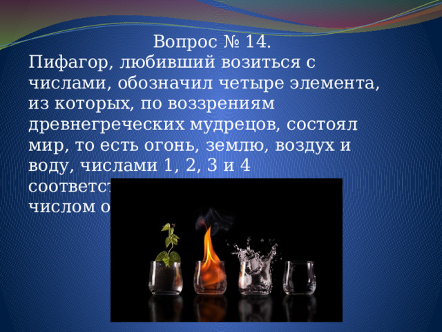 Вопрос № 14. Пифагор, любивший возиться с числами, обозначил четыре элемента, из которых, по воззрениям древнегреческих мудрецов, состоял мир, то есть огонь, землю, воздух и воду, числами 1, 2, 3 и 4 соответственно. Ответьте, каким числом он обозначал весь мир? 