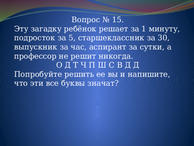 Вопрос № 15. Эту загадку ребёнок решает за 1 минуту, подросток за 5, старшеклассник за 30, выпускник за час, аспирант за сутки, а профессор не решит никогда. О Д Т Ч П Ш С В Д Д Попробуйте решить ее вы и напишите, что эти все буквы значат? 