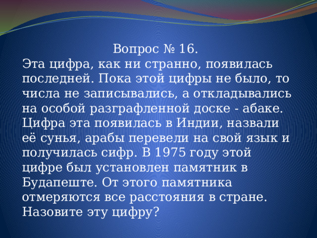 Вопрос № 16. Эта цифра, как ни странно, появилась последней. Пока этой цифры не было, то числа не записывались, а откладывались на особой разграфленной доске - абаке. Цифра эта появилась в Индии, назвали её сунья, арабы перевели на свой язык и получилась сифр. В 1975 году этой цифре был установлен памятник в Будапеште. От этого памятника отмеряются все расстояния в стране.  Назовите эту цифру ? 