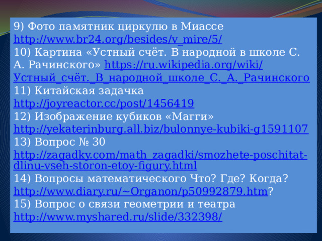 9) Фото памятник циркулю в Миассе http://www.br24.org/besides/v_mire/5/ 10) Картина «Устный счёт. В народной в школе С. А. Рачинского» https://ru.wikipedia.org/wiki/ Устный_счёт._В_народной_школе_С._А._Рачинского 11) Китайская задачка http://joyreactor.cc/post/1456419 12) Изображение кубиков «Магги» http://yekaterinburg.all.biz/bulonnye-kubiki-g1591107 13) Вопрос № 30 http://zagadky.com/math_zagadki/smozhete-poschitat-dlinu-vseh-storon-etoy-figury.html 14) Вопросы математического Что? Где? Когда? http://www.diary.ru/~Organon/p50992879.htm ? 15) Вопрос о связи геометрии и театра http://www.myshared.ru/slide/332398/ 