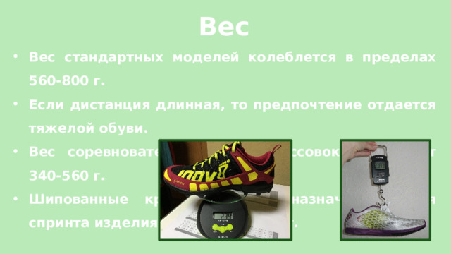Вес Вес стандартных моделей колеблется в пределах 560-800 г. Если дистанция длинная, то предпочтение отдается тяжелой обуви. Вес соревновательных пар кроссовок составляет 340-560 г. Шипованные кроссовки и предназначенные для спринта изделия не тяжелее 500 г. 