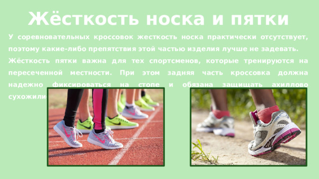 Жёсткость носка и пятки У соревновательных кроссовок жесткость носка практически отсутствует, поэтому какие-либо препятствия этой частью изделия лучше не задевать. Жёсткость пятки важна для тех спортсменов, которые тренируются на пересеченной местности. При этом задняя часть кроссовка должна надежно фиксироваться на стопе и обязана защищать ахиллово сухожилие. 