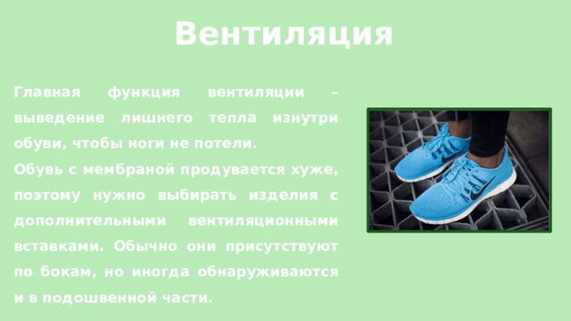 Вентиляция Главная функция вентиляции – выведение лишнего тепла изнутри обуви, чтобы ноги не потели. Обувь с мембраной продувается хуже, поэтому нужно выбирать изделия с дополнительными вентиляционными вставками. Обычно они присутствуют по бокам, но иногда обнаруживаются и в подошвенной части.   