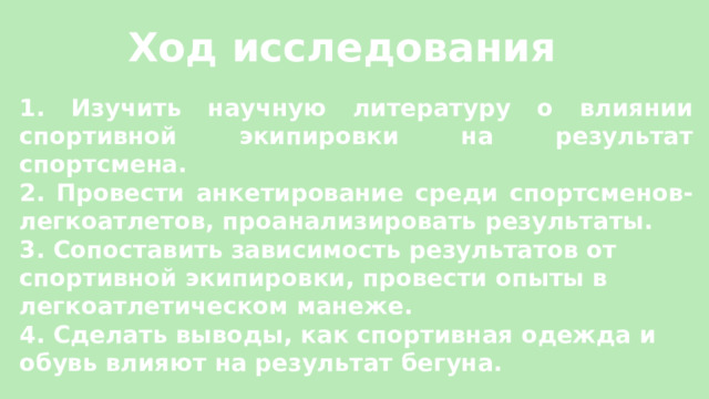 Ход исследования  1. Изучить научную литературу о влиянии спортивной экипировки на результат спортсмена. 2. Провести анкетирование среди спортсменов-легкоатлетов, проанализировать результаты. 3. Сопоставить зависимость результатов от спортивной экипировки, провести опыты в легкоатлетическом манеже. 4. Сделать выводы, как спортивная одежда и обувь влияют на результат бегуна.    