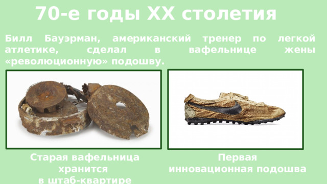 70-е годы XX столетия Билл Бауэрман, американский тренер по легкой атлетике, сделал в вафельнице жены «революционную» подошву. Старая вафельница хранится  Первая в штаб-квартире компании «NIKE»  инновационная подошва 