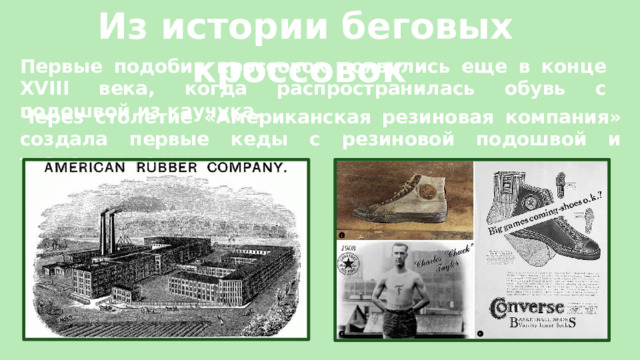 Из истории беговых кроссовок Первые подобия кроссовок появились еще в конце XVIII века, когда распространилась обувь с подошвой из каучука.  Через столетие «Американская резиновая компания» создала первые кеды с резиновой подошвой и тканевым верхом. 