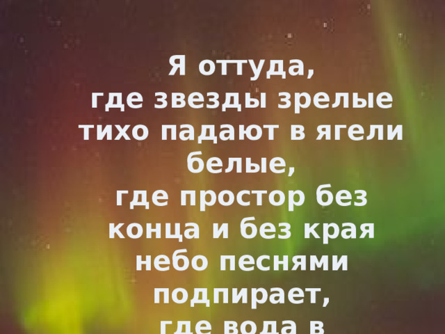   Я оттуда,  где звезды зрелые  тихо падают в ягели белые,  где простор без конца и без края  небо песнями подпирает,  где вода в родниковых речках  говорит на хрустальном наречье.   