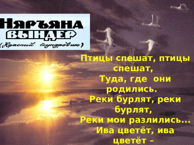    Птицы спешат, птицы спешат, Туда, где они родились. Реки бурлят, реки бурлят, Реки мои разлились... Ива цветёт, ива цветёт – Скоро листве зеленеть. Сердце мое, сердце мое Хочет к тебе улететь. 