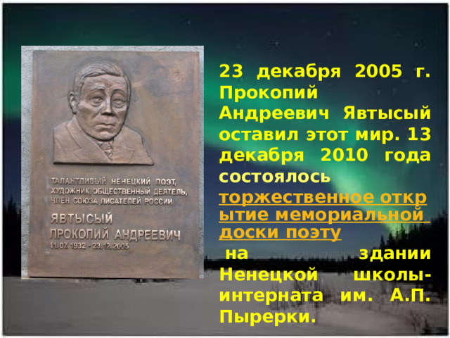  23 декабря 2005 г. Прокопий Андреевич Явтысый оставил этот мир. 13 декабря 2010 года состоялось  торжественное открытие мемориальной доски поэту  на здании Ненецкой школы-интерната им. А.П. Пырерки.   