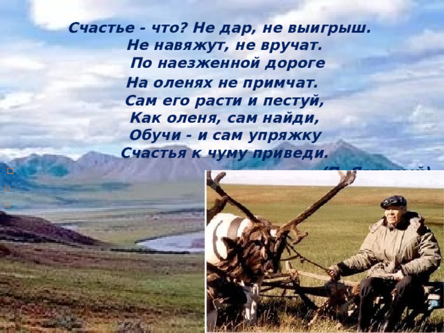 Счастье - что? Не дар, не выигрыш.    Не навяжут, не вручат.    По наезженной дороге  На оленях не примчат.    Сам его расти и пестуй,    Как оленя, сам найди,    Обучи - и сам упряжку    Счастья к чуму приведи.  (П. Явтысый)     