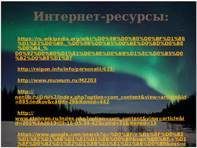 Интернет-ресурсы: https://ru.wikipedia.org/wiki/%D0%9B%D0%B0%D0%BF%D1%86%D1%83%D0%B9,_%D0%9B%D0%B5%D0%BE%D0%BD%D0%B8%D0%B4_% D0%92%D0%B0%D1%81%D0%B8%D0%BB%D1%8C%D0%B5%D0%B2%D0%B8%D1%87  http://raipon.info/info/personalii/613 /  http:// www.museum.ru/M2203  http:// nenlib.ru/jirbis2/index.php?option=com_content&view=article&id=885:ledkov&catid=29&Itemid=442  http:// www.etnonao.ru/index.php?option=com_content&view=article&id=201%3A2013-03-18-05-34-42&catid=31&Itemid=13  https://www.google.com/search?q=%D0%BF.+%D1%8F%D0%B2%D1%82%D1%8B%D1%81%D1%8B%D0%B9&oq=%D0%BF.+%D1%8F%D0%B2%D1%82%D1%8B%D1%81%D1%8B%D0%B9&aqs=chrome.. 69i57.3111j0j7&sourceid=chrome&ie=UTF-8  https://www.google.com/search?q=%D0%BA%D0%BD%D0%B8%D0%B3%D0%B8+%D0%B2.+%D0%BB%D0%B5%D0%B4%D0%BA%D0%BE%D0%B2%D0%B0&oq=%D0%BA%D0%BD%D0%B8%D0%B3%D0%B8+%D0%B2.+%D0%BB%D0%B5%D0%B4%D0%BA%D0%BE%D0%B2%D0%B0&aqs=chrome..69i57.6333j0j7&sourceid=chrome&ie=UTF-8 