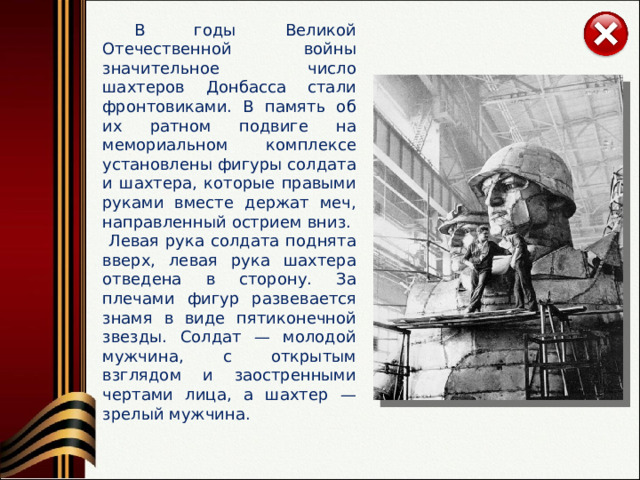  В годы Великой Отечественной войны значительное число шахтеров Донбасса стали фронтовиками. В память об их ратном подвиге на мемориальном комплексе установлены фигуры солдата и шахтера, которые правыми руками вместе держат меч, направленный острием вниз.  Левая рука солдата поднята вверх, левая рука шахтера отведена в сторону. За плечами фигур развевается знамя в виде пятиконечной звезды. Солдат — молодой мужчина, с открытым взглядом и заостренными чертами лица, а шахтер — зрелый мужчина. 