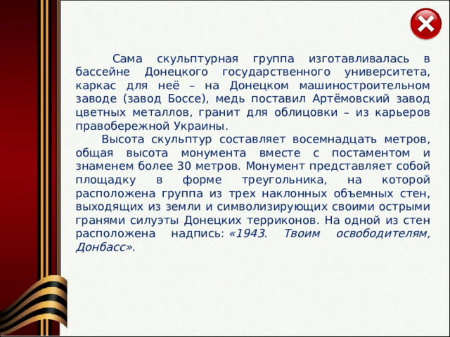   Сама скульптурная группа изготавливалась в бассейне Донецкого государственного университета, каркас для неё – на Донецком машиностроительном заводе (завод Боссе), медь поставил Артёмовский завод цветных металлов, гранит для облицовки – из карьеров правобережной Украины.   Высота скульптур составляет восемнадцать метров, общая высота монумента вместе с постаментом и знаменем более 30 метров. Монумент представляет собой площадку в форме треугольника, на которой расположена группа из трех наклонных объемных стен, выходящих из земли и символизирующих своими острыми гранями силуэты Донецких терриконов. На одной из стен расположена надпись:  «1943. Твоим освободителям, Донбасс» . 