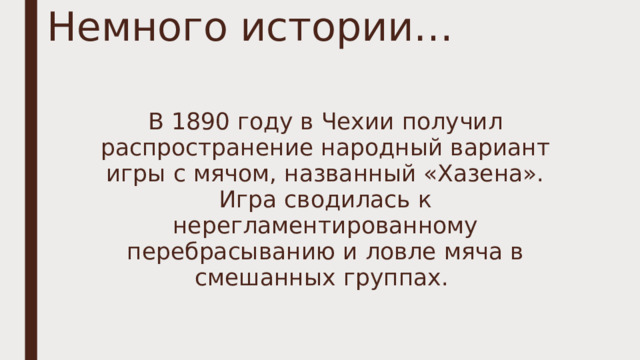 Немного истории… В 1890 году в Чехии получил распространение народный вариант игры с мячом, названный «Хазена». Игра сводилась к нерегламентированному перебрасыванию и ловле мяча в смешанных группах. 