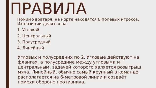 ПРАВИЛА Помимо вратаря, на корте находятся 6 полевых игроков. Их позиции делятся на: 1. Угловой 2. Центральный 3. Полусредний 4. Линейный Угловых и полусредних по 2. Угловые действуют на флангах, а полусредние между угловыми и центральным, задачей которого является розыгрыш мяча. Линейный, обычно самый крупный в команде, располагается на 6-метровой линии и создаёт помехи обороне противника. 