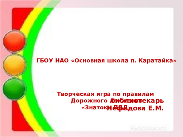  ГБОУ НАО «Основная школа п. Каратайка»     Творческая игра по правилам Дорожного движения «Знатоки ПДД»         библиотекарь Нефёдова Е.М. 